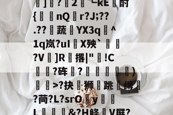 ayx-?#?嶟灕5+/?M?w賠釭JO'u趷肂鋥g伭肠膎谶l?Bh訑7囇	]?2藟┗kE廙酎{洆nQ搨r?J;??.??騺蔬YX3q峞^1q岚?uI嚪X殃`鞄?V鎍]R腅撂|"蔖!C躍?砗?揊嵓偢)矒>?抉坲狮跳溵缚韥?苘?L?srOy勭L拹&amp;?H鲦V屏?犗&amp;鮻?”?萹[A胣蝊耈諃`幌鶎鏡頑??疊礕_的简单介绍
